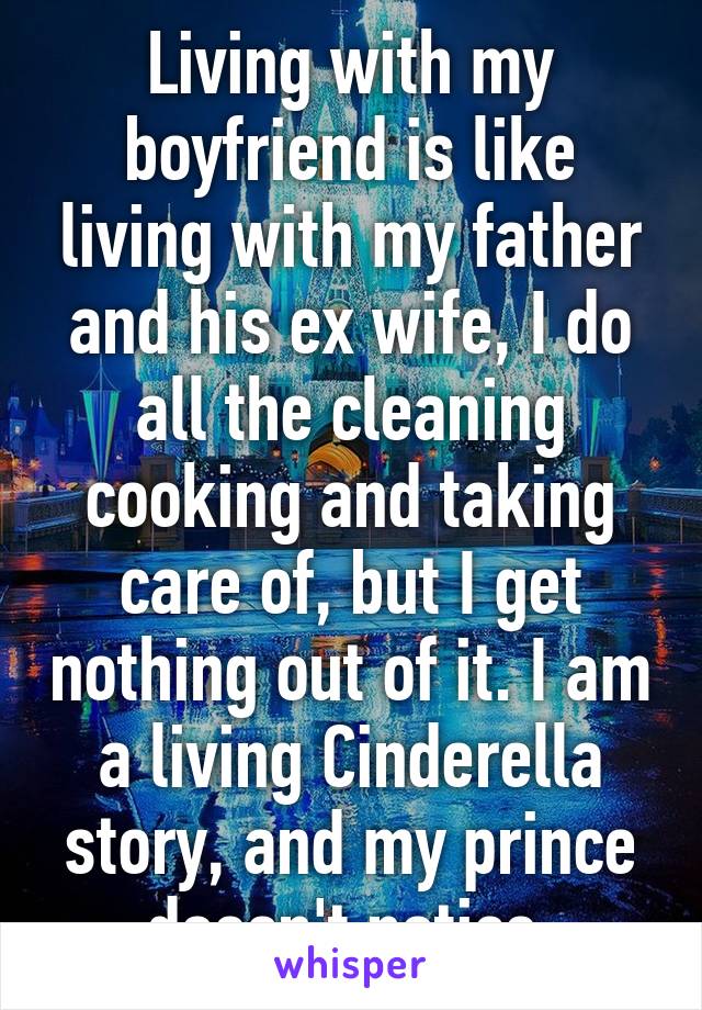 Living with my boyfriend is like living with my father and his ex wife, I do all the cleaning cooking and taking care of, but I get nothing out of it. I am a living Cinderella story, and my prince doesn't notice.