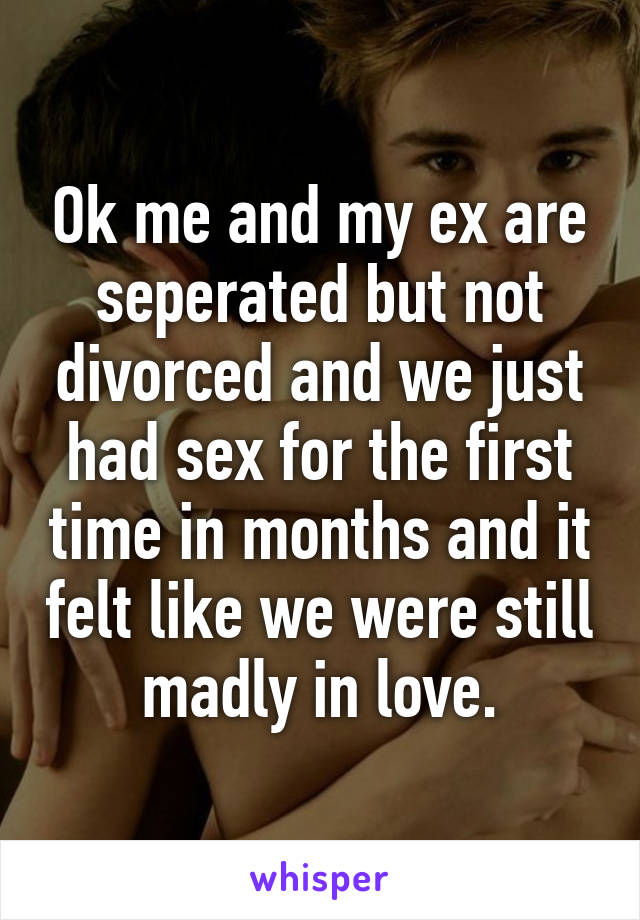 Ok me and my ex are seperated but not divorced and we just had sex for the first time in months and it felt like we were still madly in love.