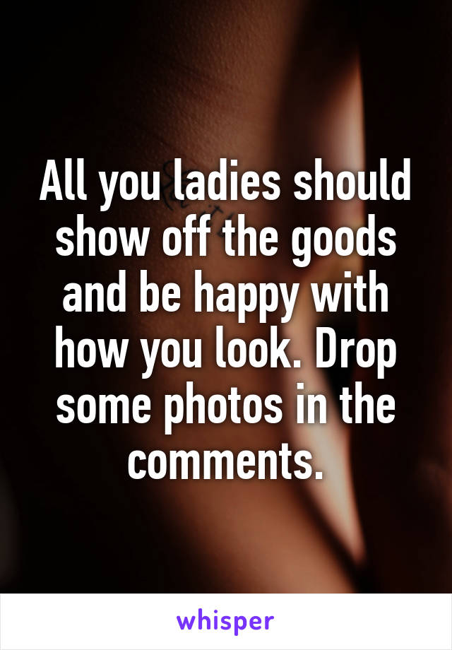 All you ladies should show off the goods and be happy with how you look. Drop some photos in the comments.