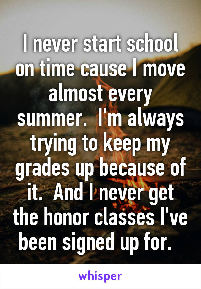 I never start school on time cause I move almost every summer.  I'm always trying to keep my grades up because of it.  And I never get the honor classes I've been signed up for.  