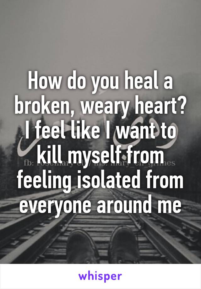 How do you heal a broken, weary heart? I feel like I want to kill myself from feeling isolated from everyone around me