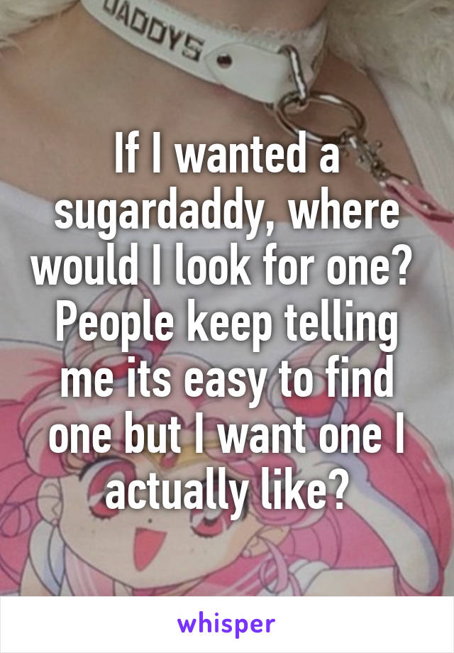 If I wanted a sugardaddy, where would I look for one? 
People keep telling me its easy to find one but I want one I actually like?