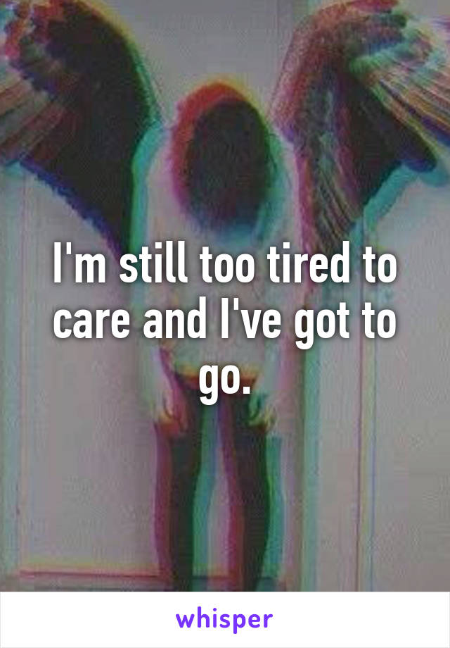 I'm still too tired to care and I've got to go.