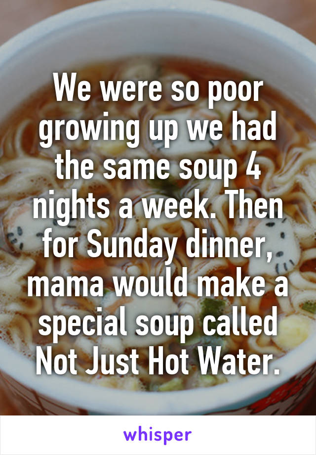 We were so poor growing up we had the same soup 4 nights a week. Then for Sunday dinner, mama would make a special soup called Not Just Hot Water.