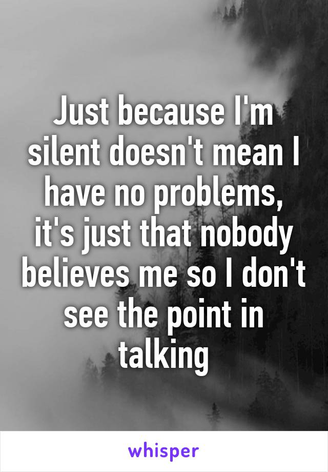 Just because I'm silent doesn't mean I have no problems, it's just that nobody believes me so I don't see the point in talking