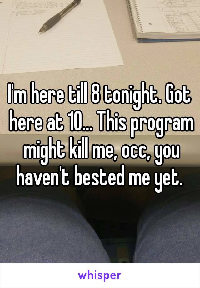 I'm here till 8 tonight. Got here at 10... This program might kill me, occ, you haven't bested me yet. 