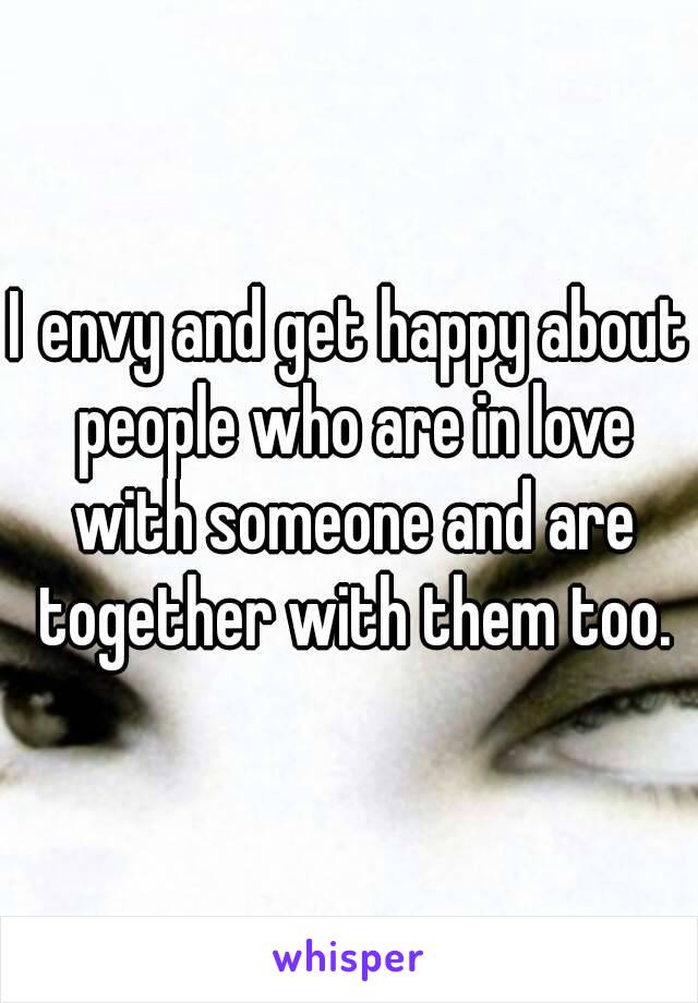 I envy and get happy about people who are in love with someone and are together with them too.