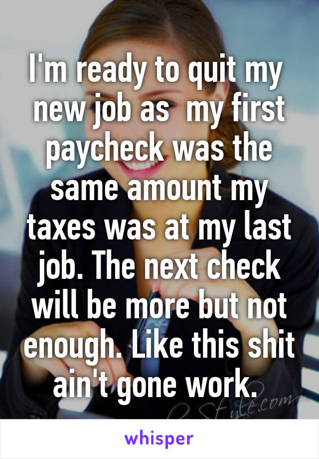 I'm ready to quit my  new job as  my first paycheck was the same amount my taxes was at my last job. The next check will be more but not enough. Like this shit ain't gone work. 