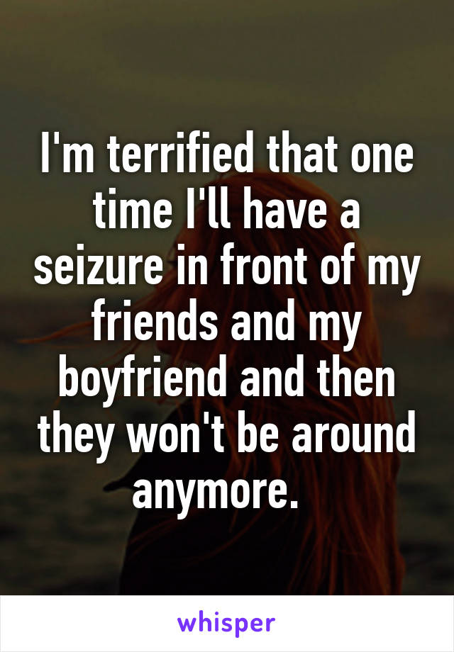 I'm terrified that one time I'll have a seizure in front of my friends and my boyfriend and then they won't be around anymore.  