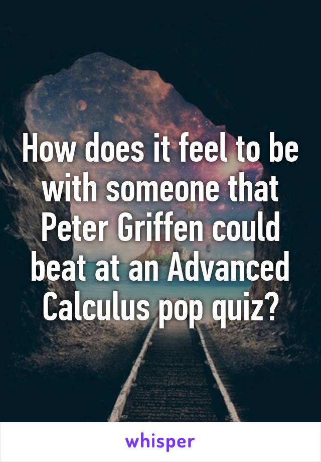 How does it feel to be with someone that Peter Griffen could beat at an Advanced Calculus pop quiz?