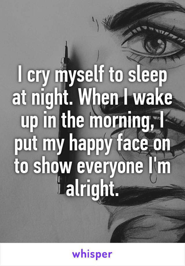 I cry myself to sleep at night. When I wake up in the morning, I put my happy face on to show everyone I'm alright.