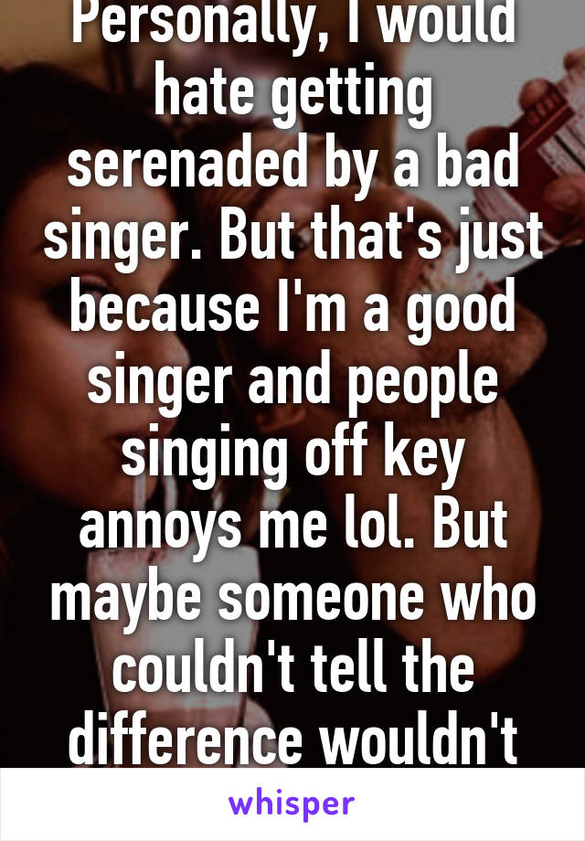 Personally, I would hate getting serenaded by a bad singer. But that's just because I'm a good singer and people singing off key annoys me lol. But maybe someone who couldn't tell the difference wouldn't mind....