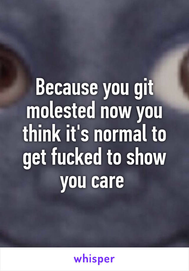 Because you git molested now you think it's normal to get fucked to show you care 