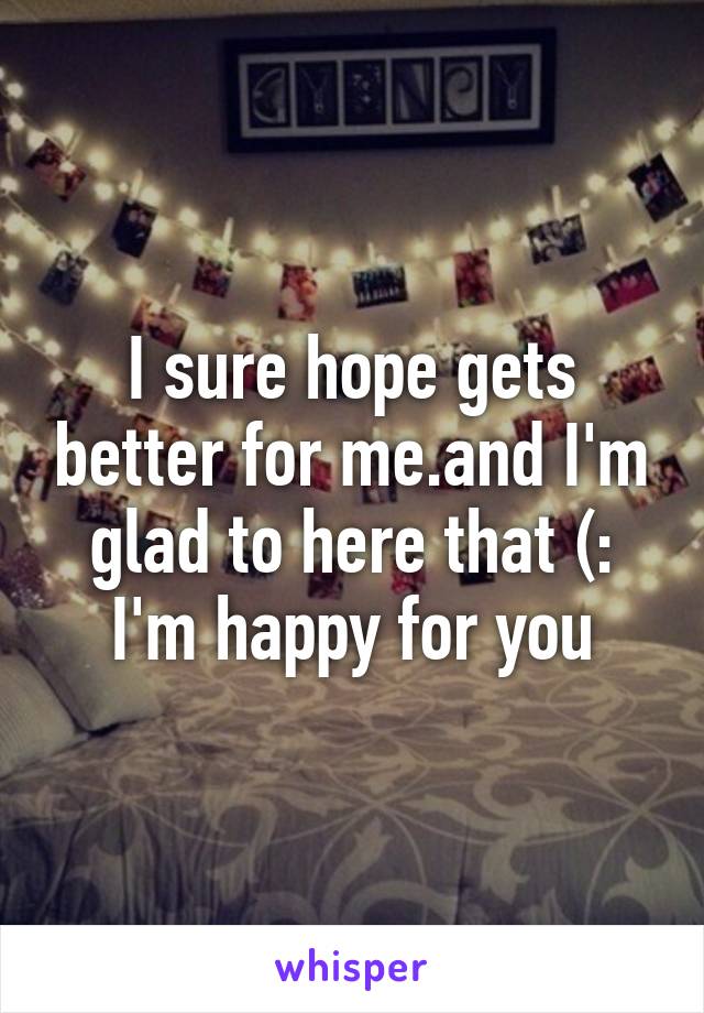 I sure hope gets better for me.and I'm glad to here that (: I'm happy for you