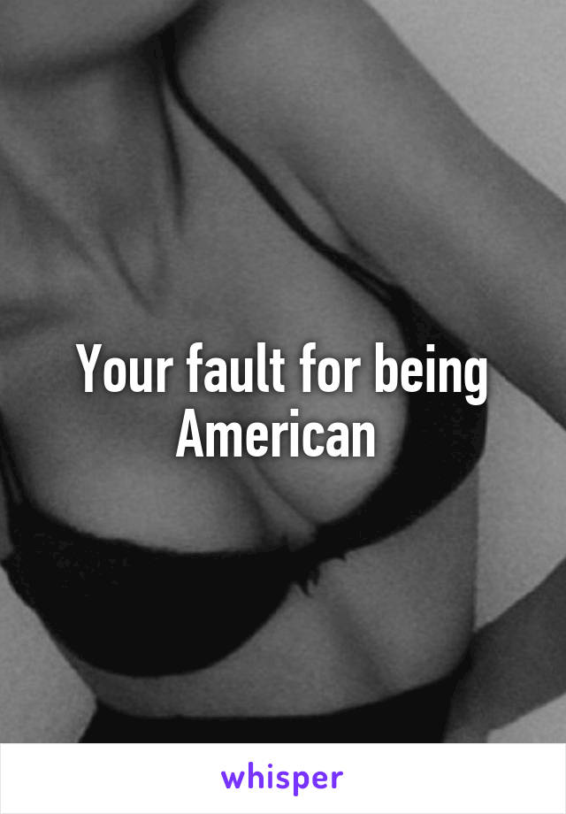 Your fault for being American 