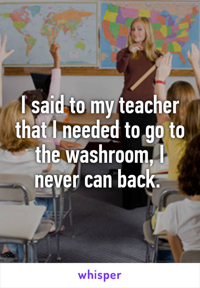 I said to my teacher that I needed to go to the washroom, I never can back. 