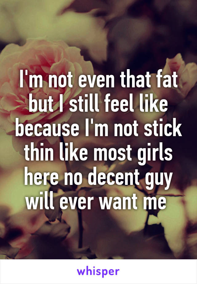 I'm not even that fat but I still feel like because I'm not stick thin like most girls here no decent guy will ever want me 