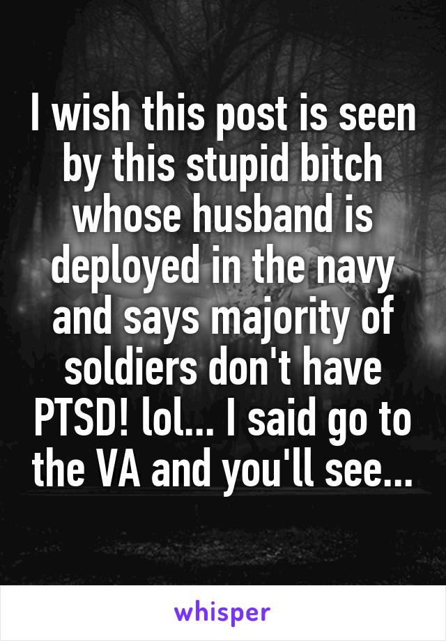 I wish this post is seen by this stupid bitch whose husband is deployed in the navy and says majority of soldiers don't have PTSD! lol... I said go to the VA and you'll see... 