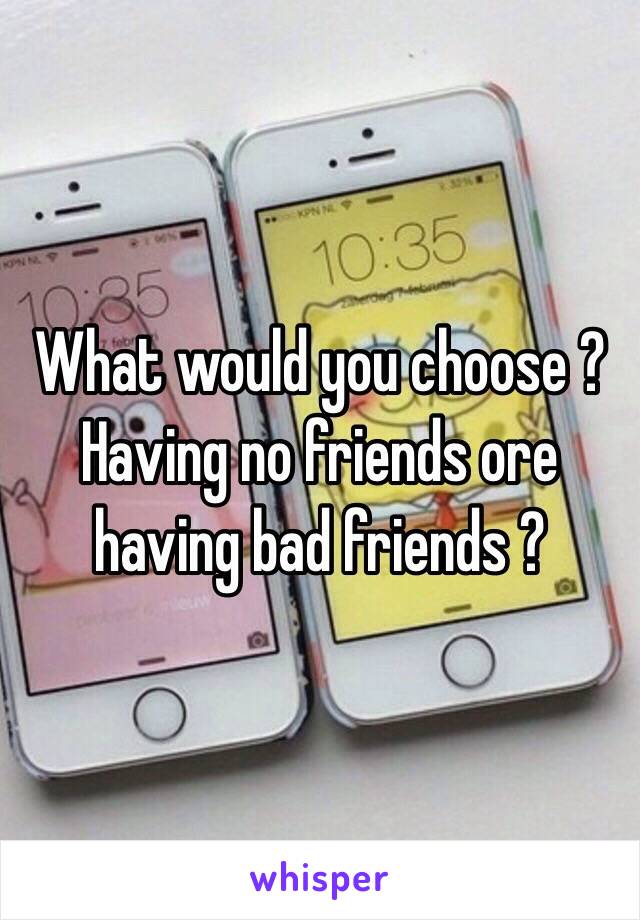 What would you choose ? Having no friends ore having bad friends ?