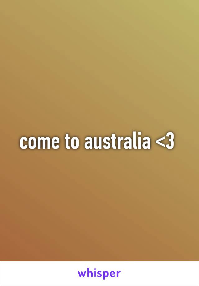 come to australia <3 