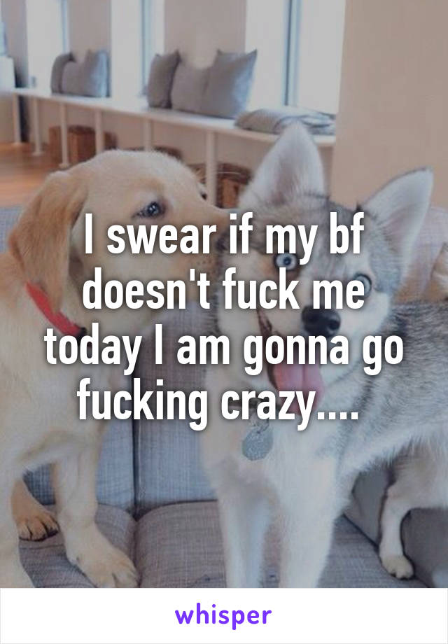 I swear if my bf doesn't fuck me today I am gonna go fucking crazy.... 