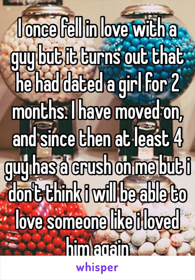 I once fell in love with a guy but it turns out that he had dated a girl for 2 months. I have moved on, and since then at least 4 guy has a crush on me but i don't think i will be able to love someone like i loved him again