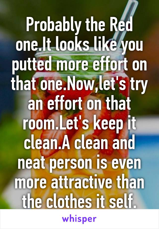 Probably the Red one.It looks like you putted more effort on that one.Now,let's try an effort on that room.Let's keep it clean.A clean and neat person is even more attractive than the clothes it self.