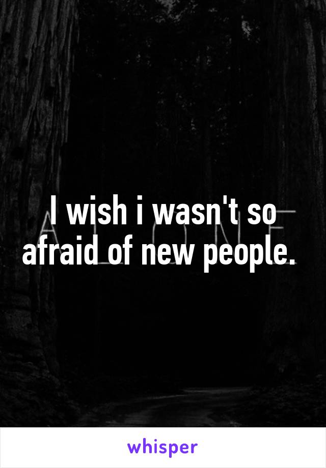 I wish i wasn't so afraid of new people. 