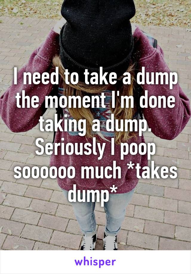 I need to take a dump the moment I'm done taking a dump. Seriously I poop soooooo much *takes dump* 