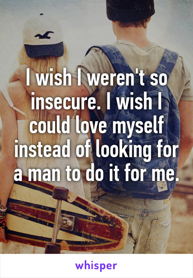 I wish I weren't so insecure. I wish I could love myself instead of looking for a man to do it for me. 