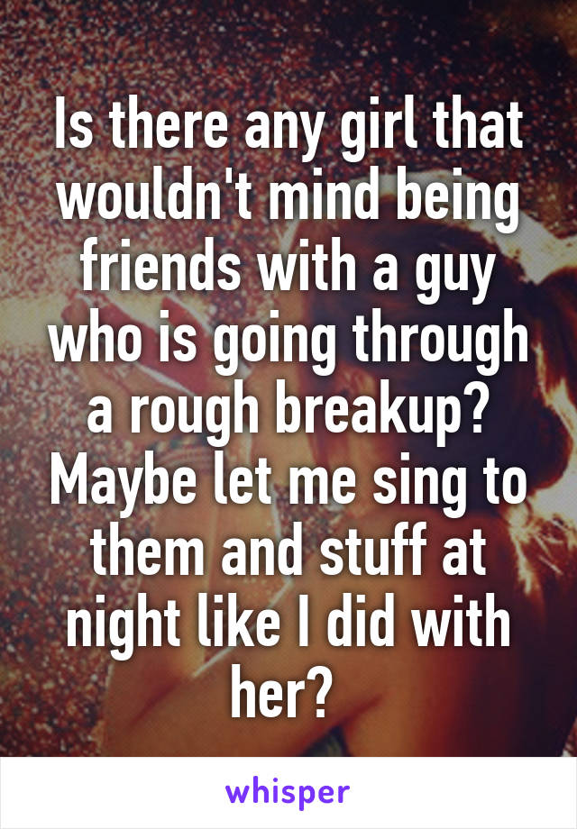 Is there any girl that wouldn't mind being friends with a guy who is going through a rough breakup? Maybe let me sing to them and stuff at night like I did with her? 