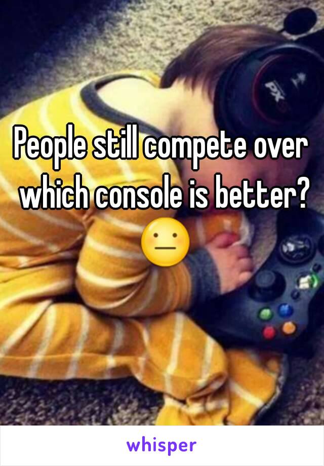 People still compete over which console is better? 😐 