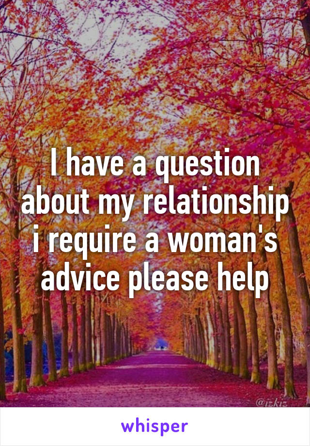 I have a question about my relationship i require a woman's advice please help