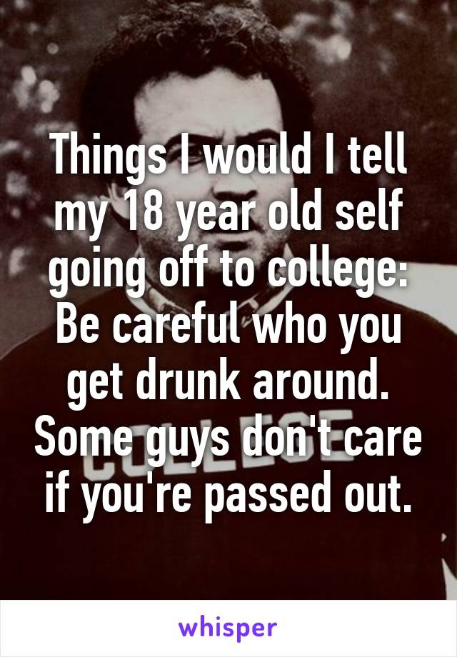 Things I would I tell my 18 year old self going off to college: Be careful who you get drunk around. Some guys don't care if you're passed out.