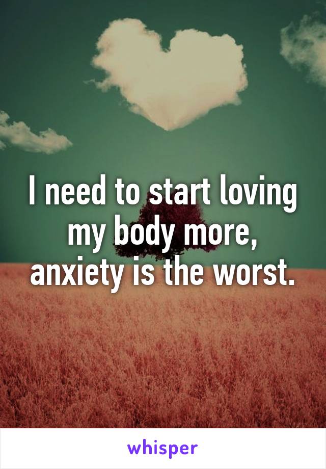 I need to start loving my body more, anxiety is the worst.