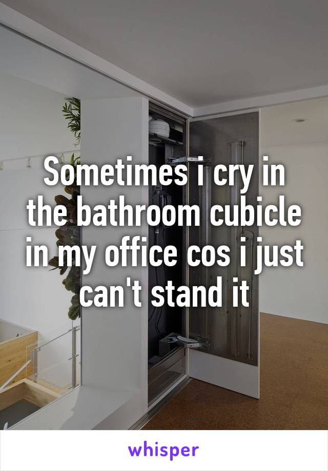 Sometimes i cry in the bathroom cubicle in my office cos i just can't stand it