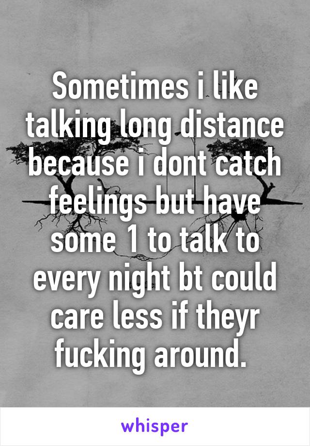 Sometimes i like talking long distance because i dont catch feelings but have some 1 to talk to every night bt could care less if theyr fucking around. 