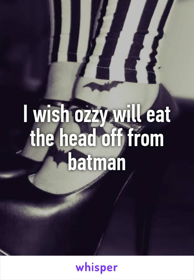 I wish ozzy will eat the head off from batman