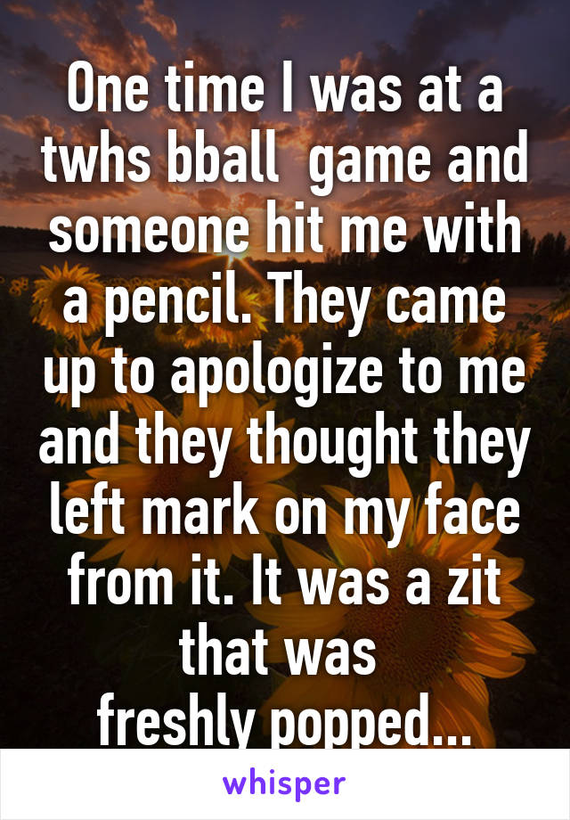 One time I was at a twhs bball  game and someone hit me with a pencil. They came up to apologize to me and they thought they left mark on my face from it. It was a zit that was 
freshly popped...