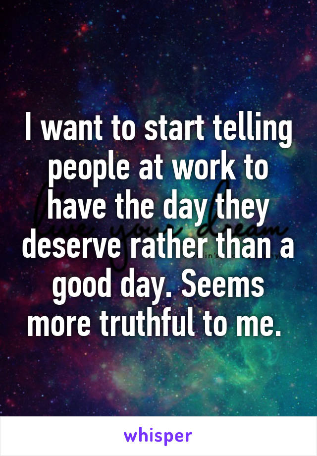 I want to start telling people at work to have the day they deserve rather than a good day. Seems more truthful to me. 