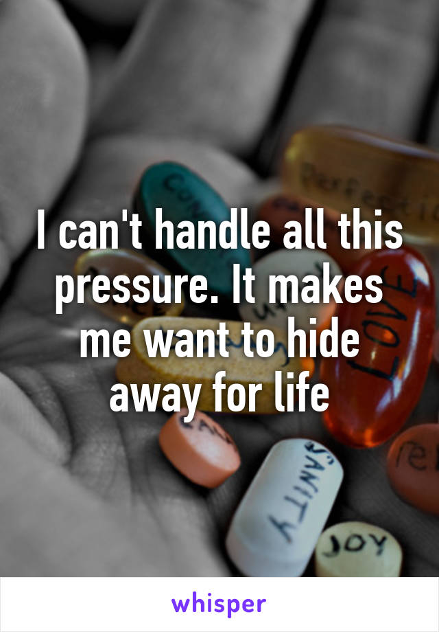 I can't handle all this pressure. It makes me want to hide away for life