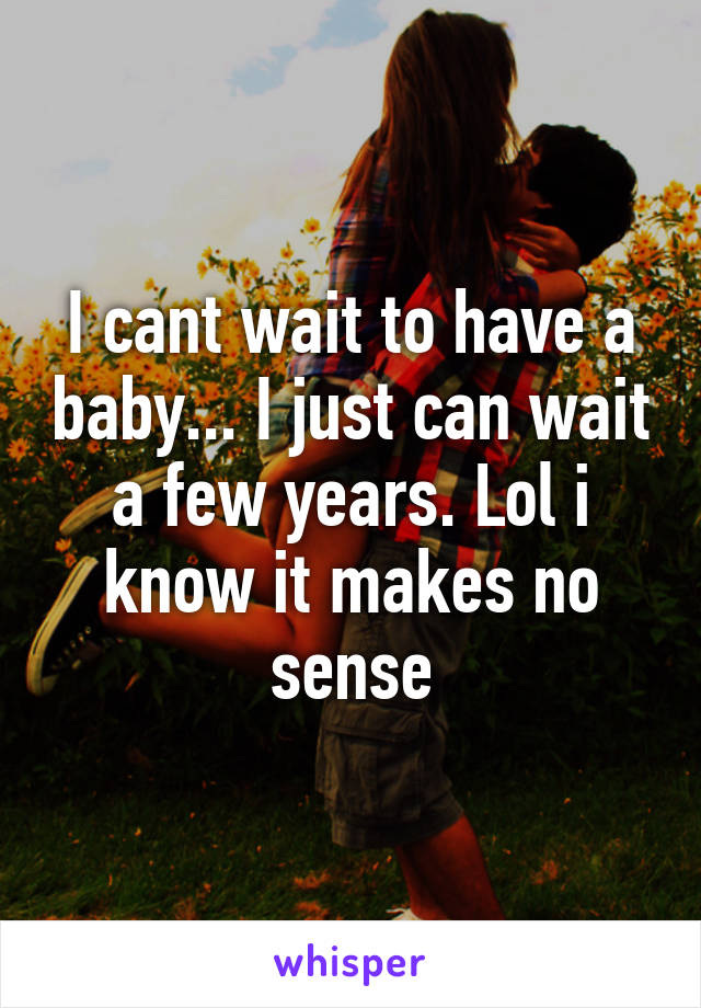 I cant wait to have a baby... I just can wait a few years. Lol i know it makes no sense