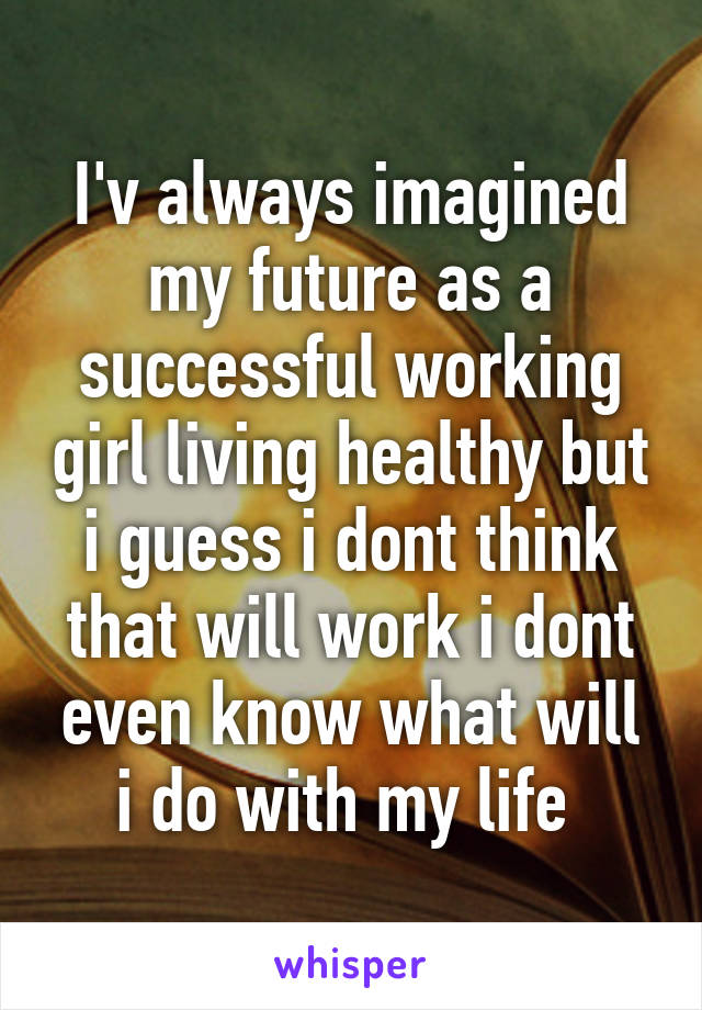 I'v always imagined my future as a successful working girl living healthy but i guess i dont think that will work i dont even know what will i do with my life 