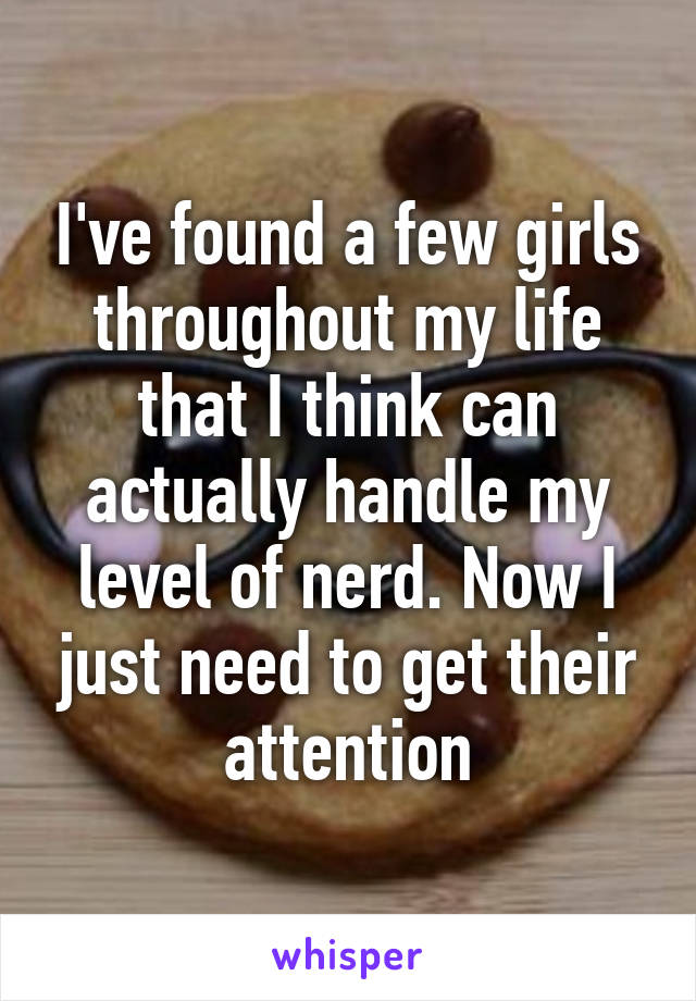 I've found a few girls throughout my life that I think can actually handle my level of nerd. Now I just need to get their attention