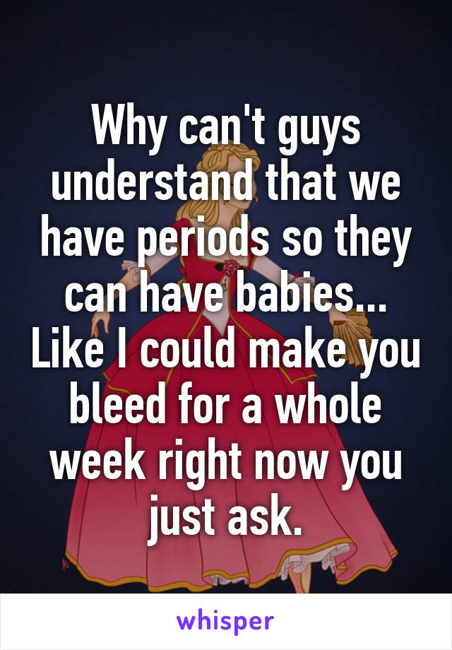 Why can't guys understand that we have periods so they can have babies... Like I could make you bleed for a whole week right now you just ask.