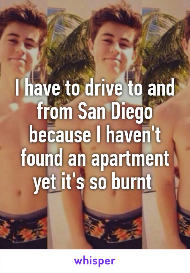 I have to drive to and from San Diego because I haven't found an apartment yet it's so burnt 