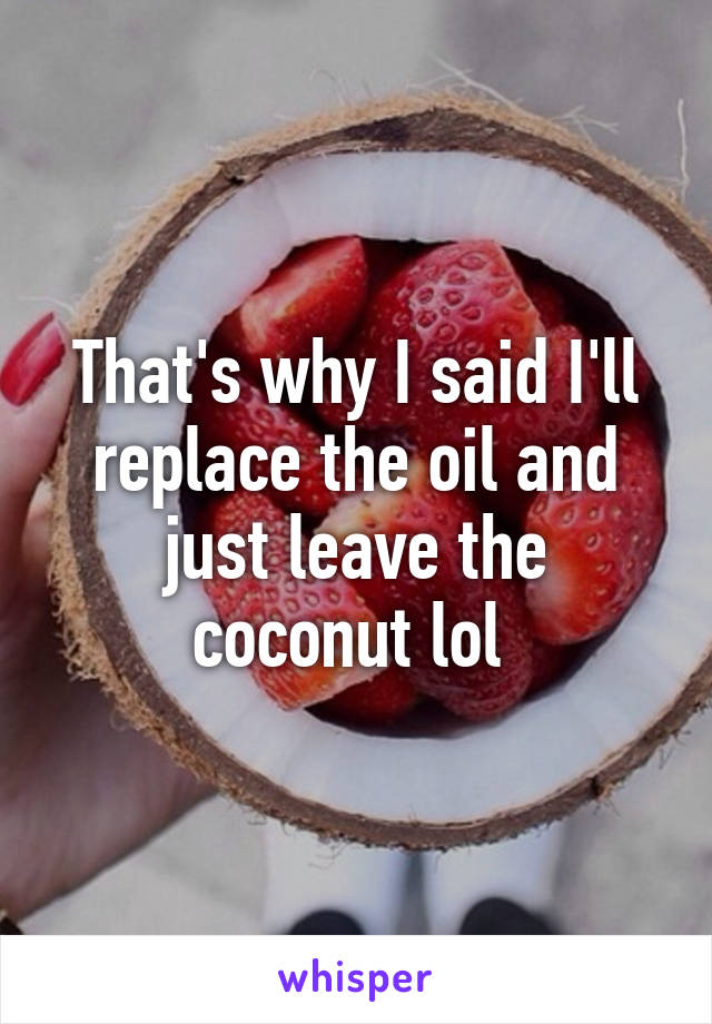 That's why I said I'll replace the oil and just leave the coconut lol 