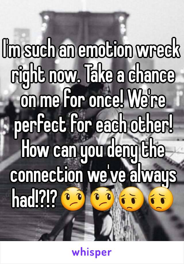 I'm such an emotion wreck right now. Take a chance on me for once! We're perfect for each other! How can you deny the connection we've always had!?!?😞😞😔😔