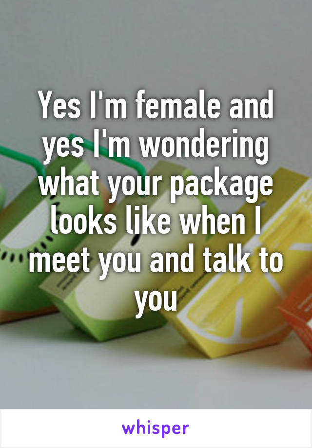 Yes I'm female and yes I'm wondering what your package looks like when I meet you and talk to you
