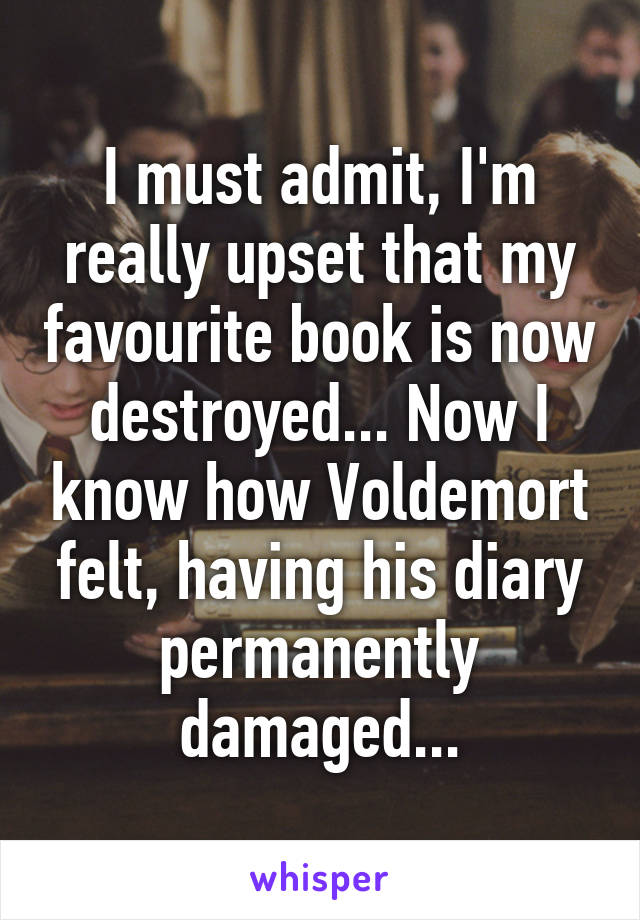 I must admit, I'm really upset that my favourite book is now destroyed... Now I know how Voldemort felt, having his diary permanently damaged...